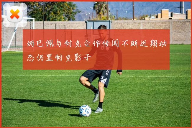 姆巴佩与耐克合作传闻不断近期动态仍显耐克影子