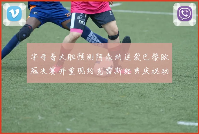 字母哥大胆预测阿森纳逆袭巴黎欧冠决赛并重现约克雷斯经典庆祝动作