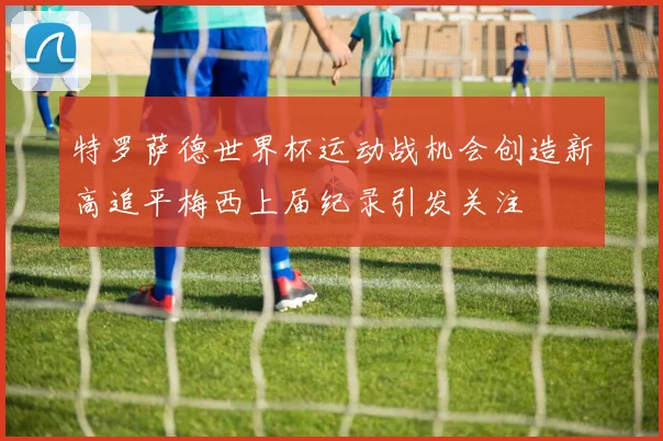 特罗萨德世界杯运动战机会创造新高追平梅西上届纪录引发关注