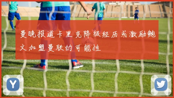 曼晚报道卡里克降级经历或激励鲍文加盟曼联的可能性