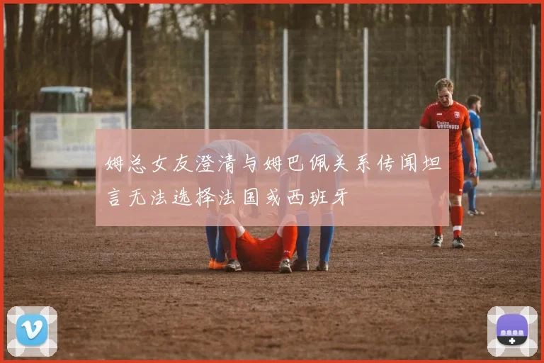 姆总女友澄清与姆巴佩关系传闻坦言无法选择法国或西班牙