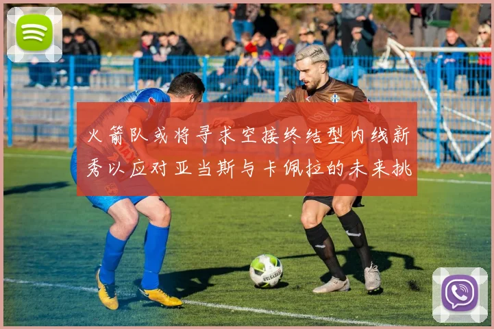 火箭队或将寻求空接终结型内线新秀以应对亚当斯与卡佩拉的未来挑战