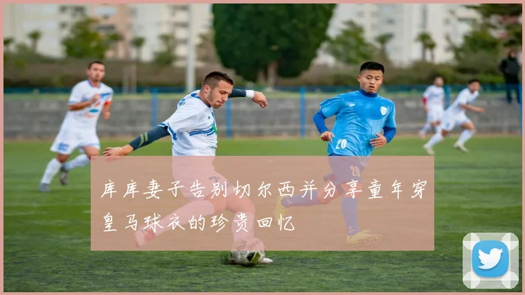 库库妻子告别切尔西并分享童年穿皇马球衣的珍贵回忆