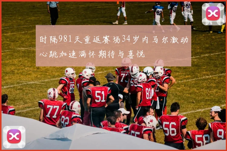 时隔981天重返赛场34岁内马尔激动心跳加速满怀期待与喜悦