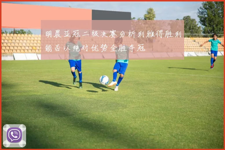 明晨亚冠二级决赛分析利雅得胜利能否以绝对优势全胜夺冠
