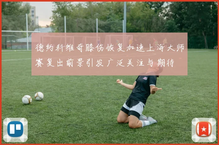 德约科维奇膝伤恢复加速上海大师赛复出前景引发广泛关注与期待