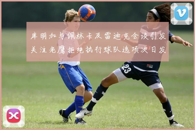 库明加与佩林卡及雷迪克会谈引发关注老鹰拒绝执行球队选项次日发生