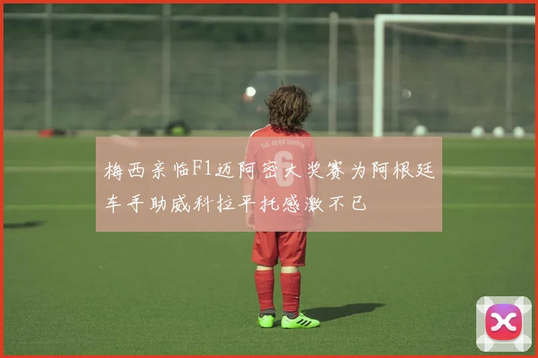 梅西亲临F1迈阿密大奖赛为阿根廷车手助威科拉平托感激不已