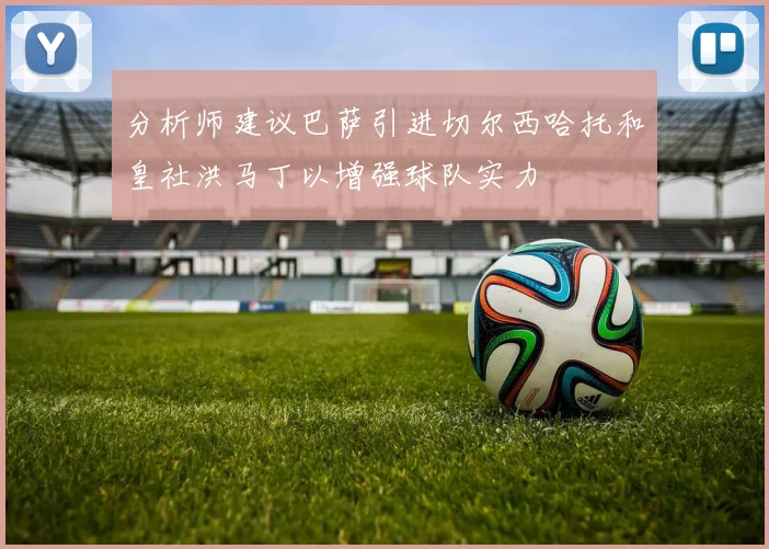 分析师建议巴萨引进切尔西哈托和皇社洪马丁以增强球队实力