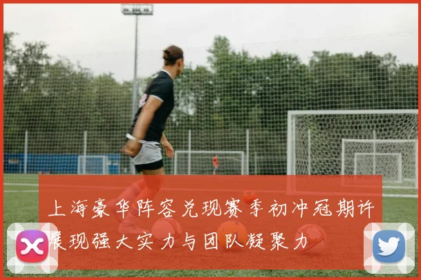 上海豪华阵容兑现赛季初冲冠期许展现强大实力与团队凝聚力