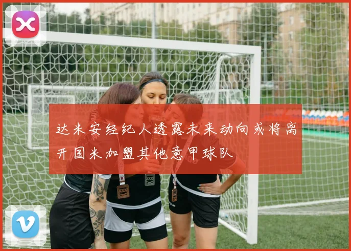 达米安经纪人透露未来动向或将离开国米加盟其他意甲球队