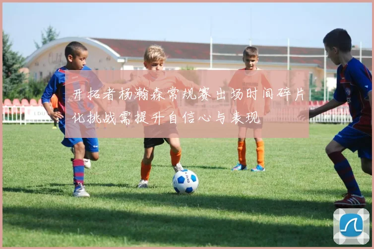 开拓者杨瀚森常规赛出场时间碎片化挑战需提升自信心与表现