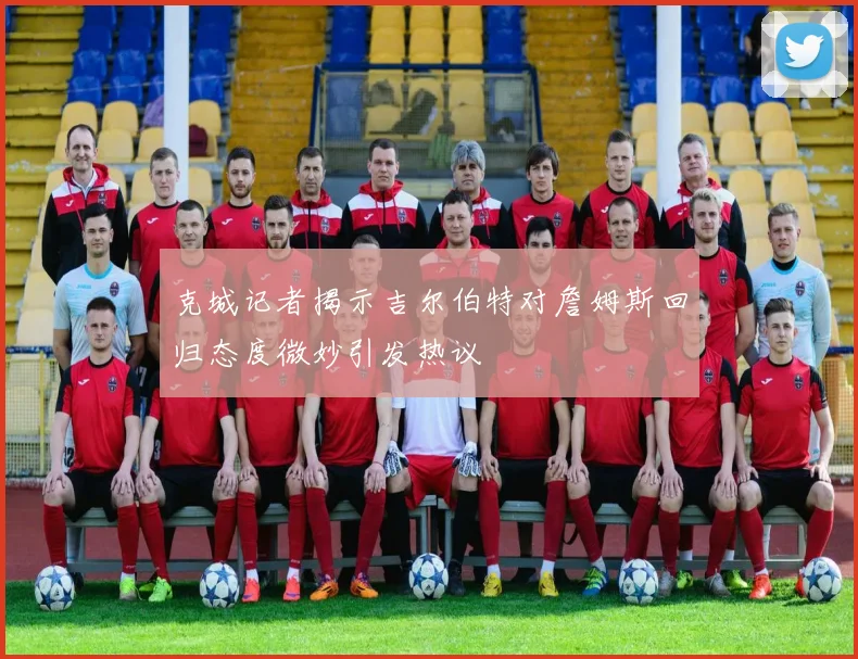 克城记者揭示吉尔伯特对詹姆斯回归态度微妙引发热议