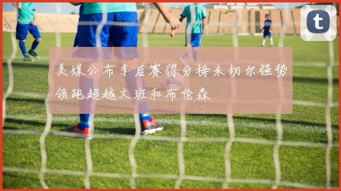 美媒公布季后赛得分榜米切尔强势领跑超越文班和布伦森