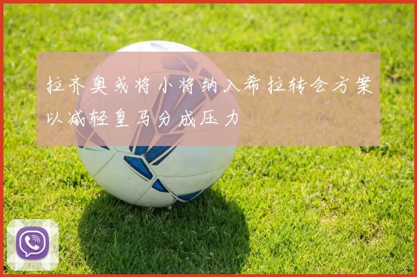 拉齐奥或将小将纳入希拉转会方案以减轻皇马分成压力