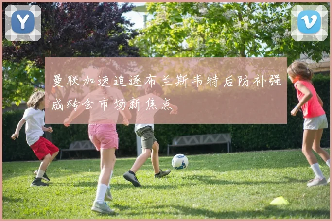 曼联加速追逐布兰斯韦特后防补强成转会市场新焦点