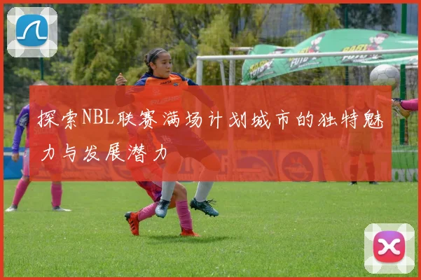 探索NBL联赛满场计划城市的独特魅力与发展潜力