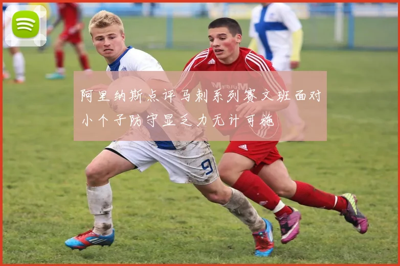 阿里纳斯点评马刺系列赛文班面对小个子防守显乏力无计可施
