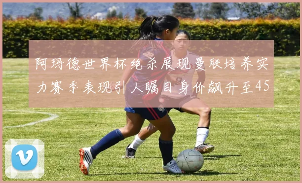 阿玛德世界杯绝杀展现曼联培养实力赛季表现引人瞩目身价飙升至4500万欧