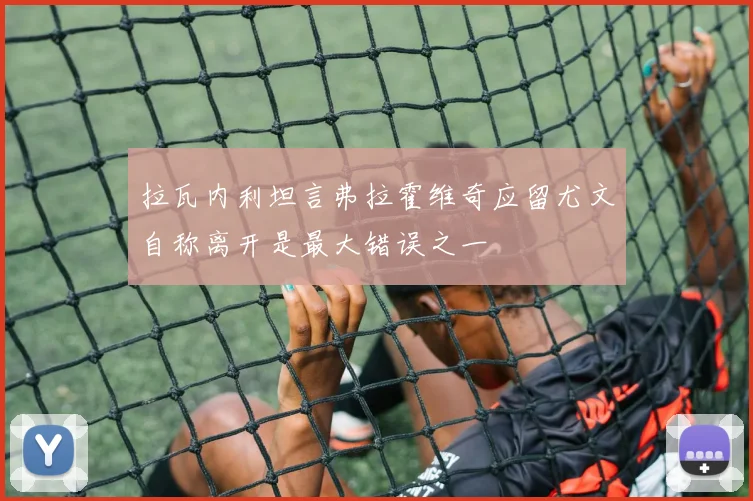 拉瓦内利坦言弗拉霍维奇应留尤文自称离开是最大错误之一