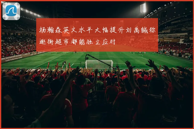 杨瀚森英文水平大幅提升刘禹铖称逛街超市都能独立应对