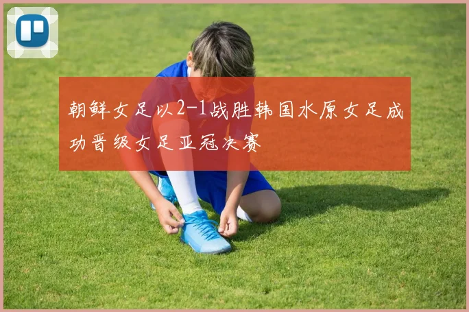 朝鲜女足以2-1战胜韩国水原女足成功晋级女足亚冠决赛