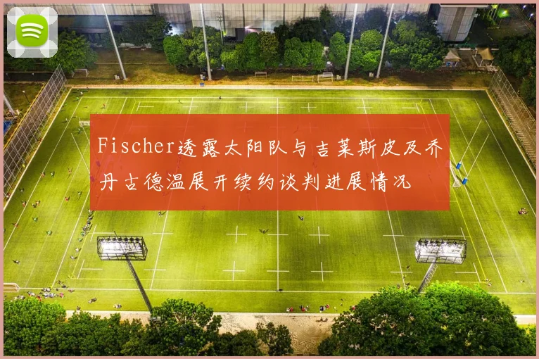 Fischer透露太阳队与吉莱斯皮及乔丹古德温展开续约谈判进展情况