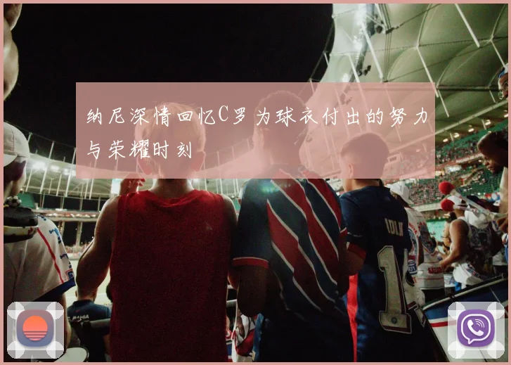 纳尼深情回忆C罗为球衣付出的努力与荣耀时刻